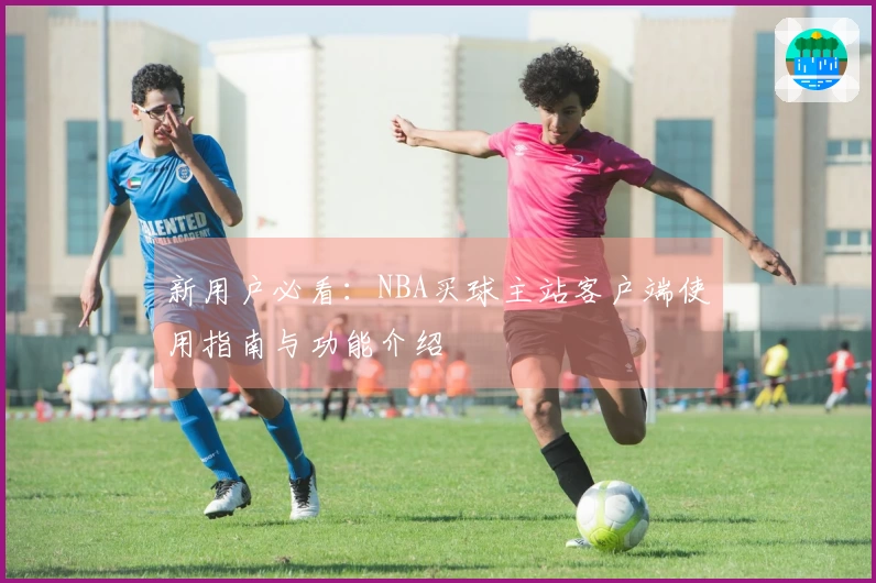 新用户必看：NBA买球主站客户端使用指南与功能介绍